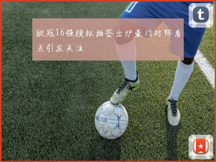 欧冠16强模拟抽签出炉豪门对阵看点引发关注