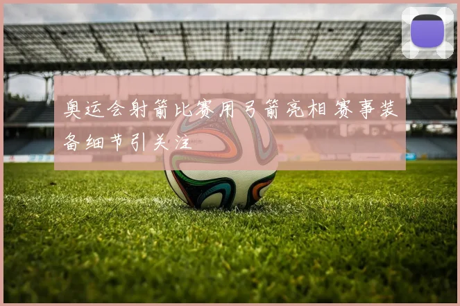 奥运会射箭比赛用弓箭亮相 赛事装备细节引关注