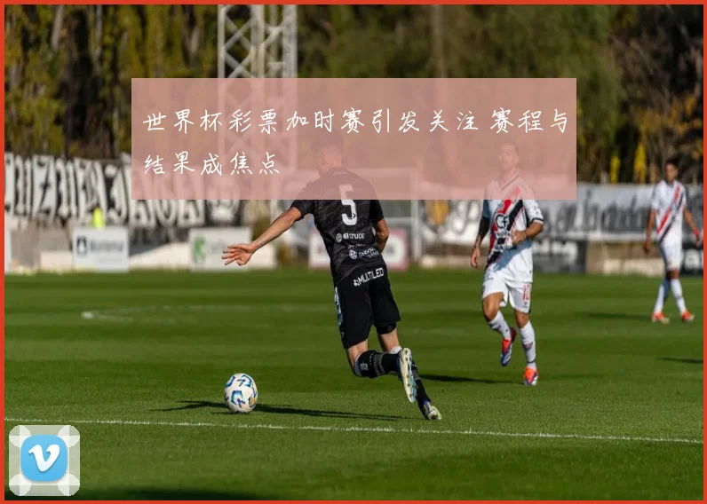 世界杯彩票加时赛引发关注 赛程与结果成焦点