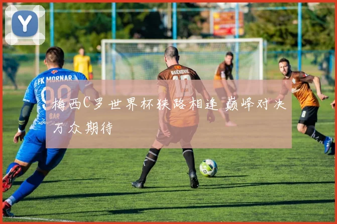 梅西C罗世界杯狭路相逢 巅峰对决万众期待