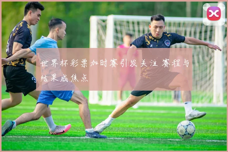 世界杯彩票加时赛引发关注 赛程与结果成焦点