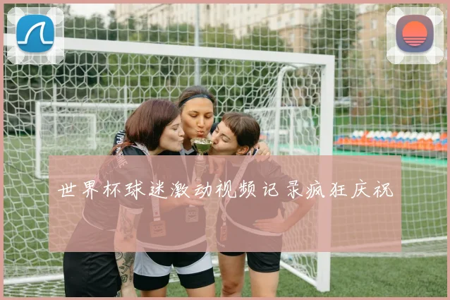 世界杯球迷激动视频记录疯狂庆祝