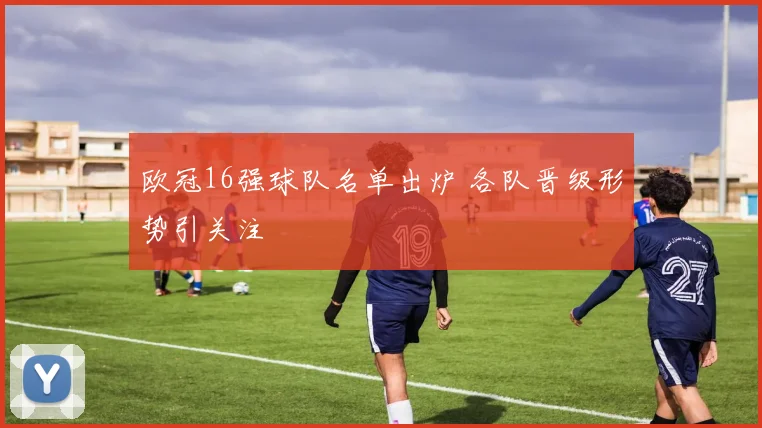 欧冠16强球队名单出炉 各队晋级形势引关注