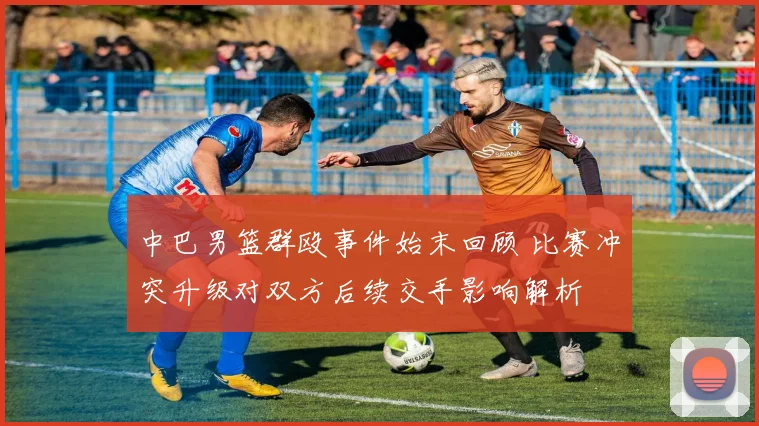 中巴男篮群殴事件始末回顾 比赛冲突升级对双方后续交手影响解析