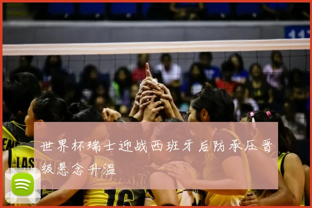 世界杯瑞士迎战西班牙后防承压晋级悬念升温