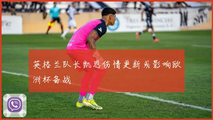 英格兰队长凯恩伤情更新或影响欧洲杯备战