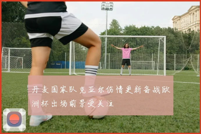 丹麦国家队克亚尔伤情更新备战欧洲杯出场前景受关注