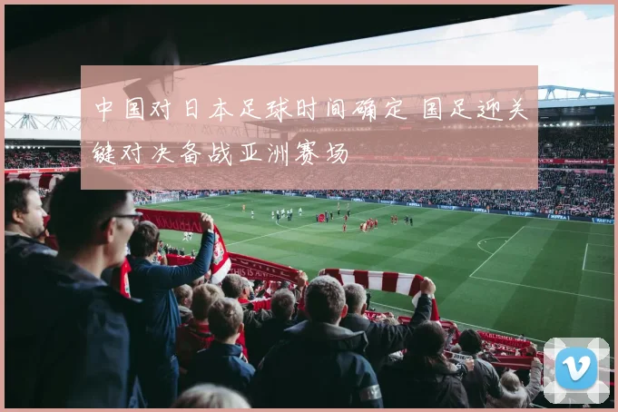中国对日本足球时间确定 国足迎关键对决备战亚洲赛场