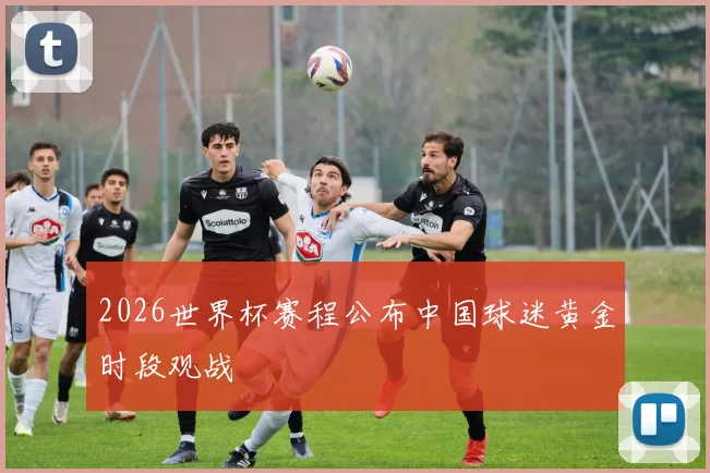 2026世界杯赛程公布中国球迷黄金时段观战