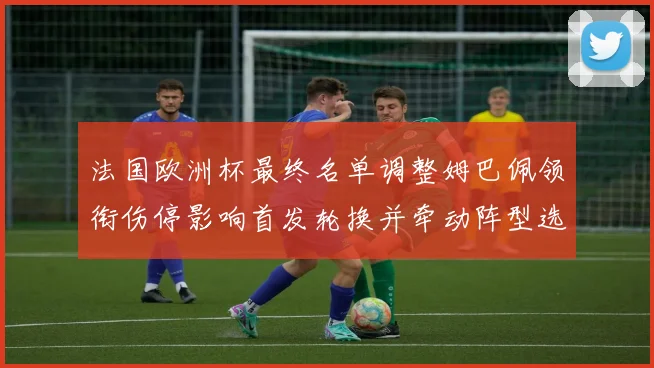 法国欧洲杯最终名单调整姆巴佩领衔伤停影响首发轮换并牵动阵型选择
