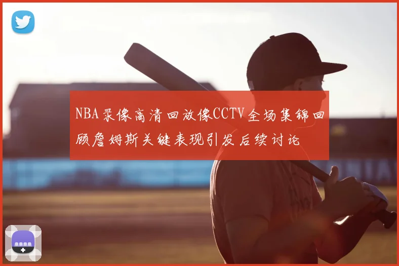NBA录像高清回放像CCTV全场集锦回顾詹姆斯关键表现引发后续讨论