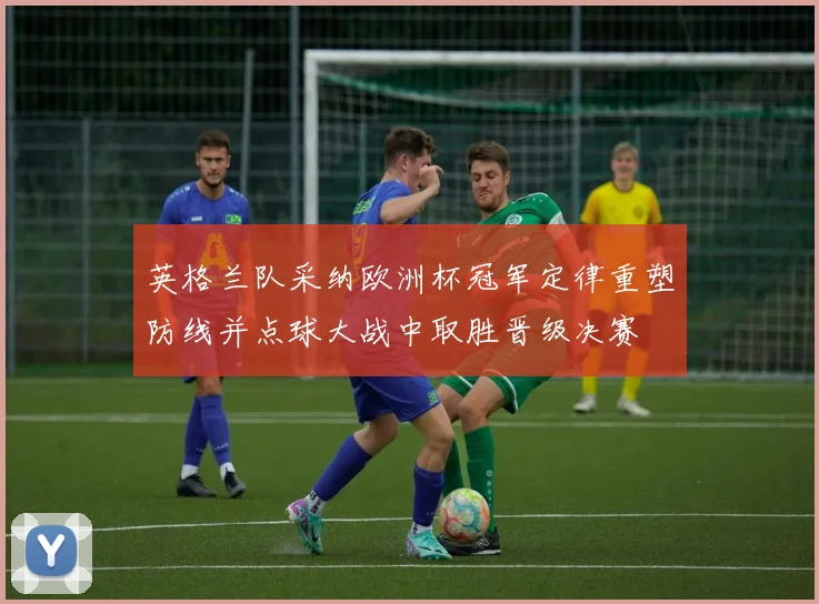 英格兰队采纳欧洲杯冠军定律重塑防线并点球大战中取胜晋级决赛