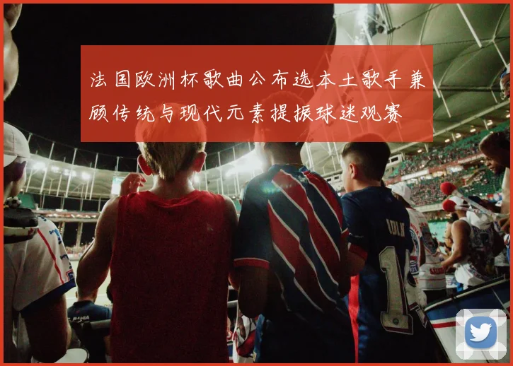 法国欧洲杯歌曲公布选本土歌手兼顾传统与现代元素提振球迷观赛