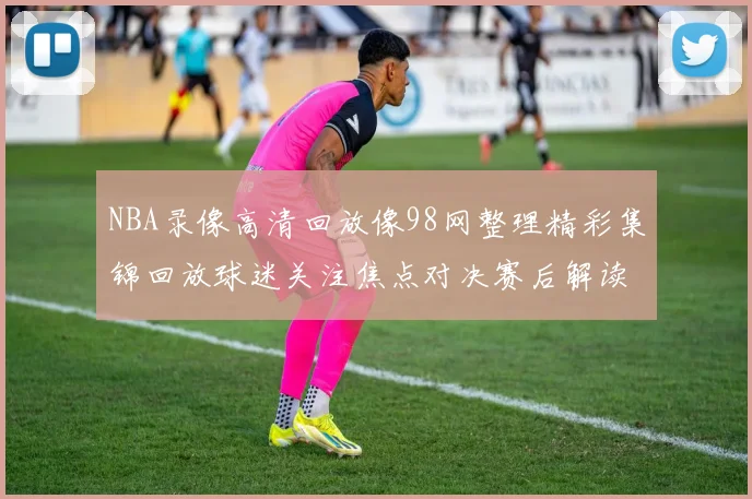 NBA录像高清回放像98网整理精彩集锦回放球迷关注焦点对决赛后解读