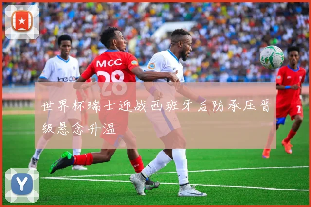 世界杯瑞士迎战西班牙后防承压晋级悬念升温
