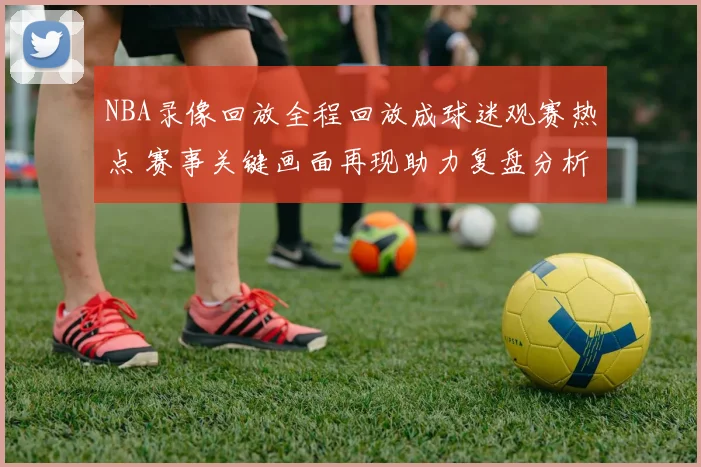 NBA录像回放全程回放成球迷观赛热点 赛事关键画面再现助力复盘分析