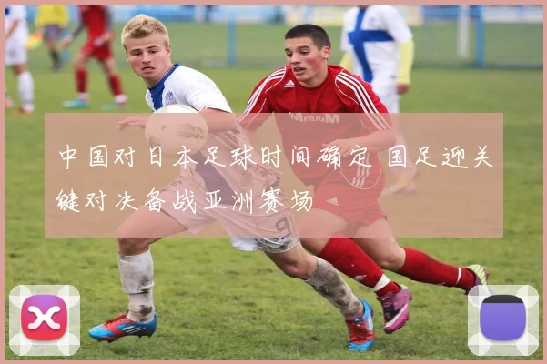 中国对日本足球时间确定 国足迎关键对决备战亚洲赛场