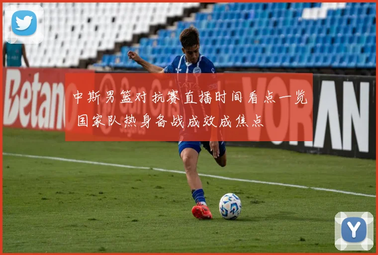 中斯男篮对抗赛直播时间看点一览 国家队热身备战成效成焦点