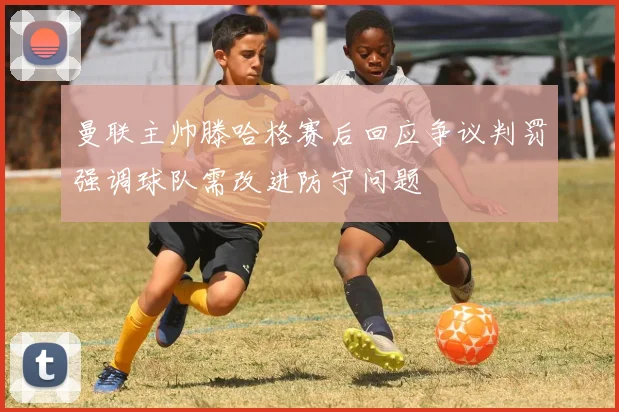 曼联主帅滕哈格赛后回应争议判罚强调球队需改进防守问题