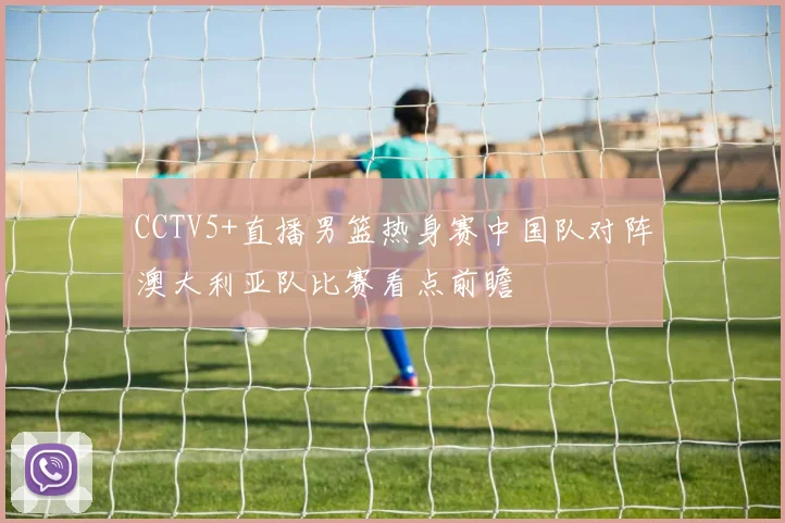 CCTV5+直播男篮热身赛中国队对阵澳大利亚队比赛看点前瞻