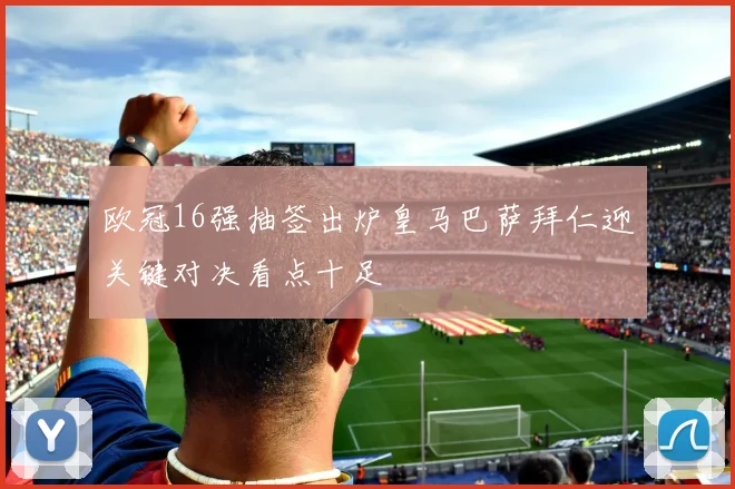 欧冠16强抽签出炉皇马巴萨拜仁迎关键对决看点十足
